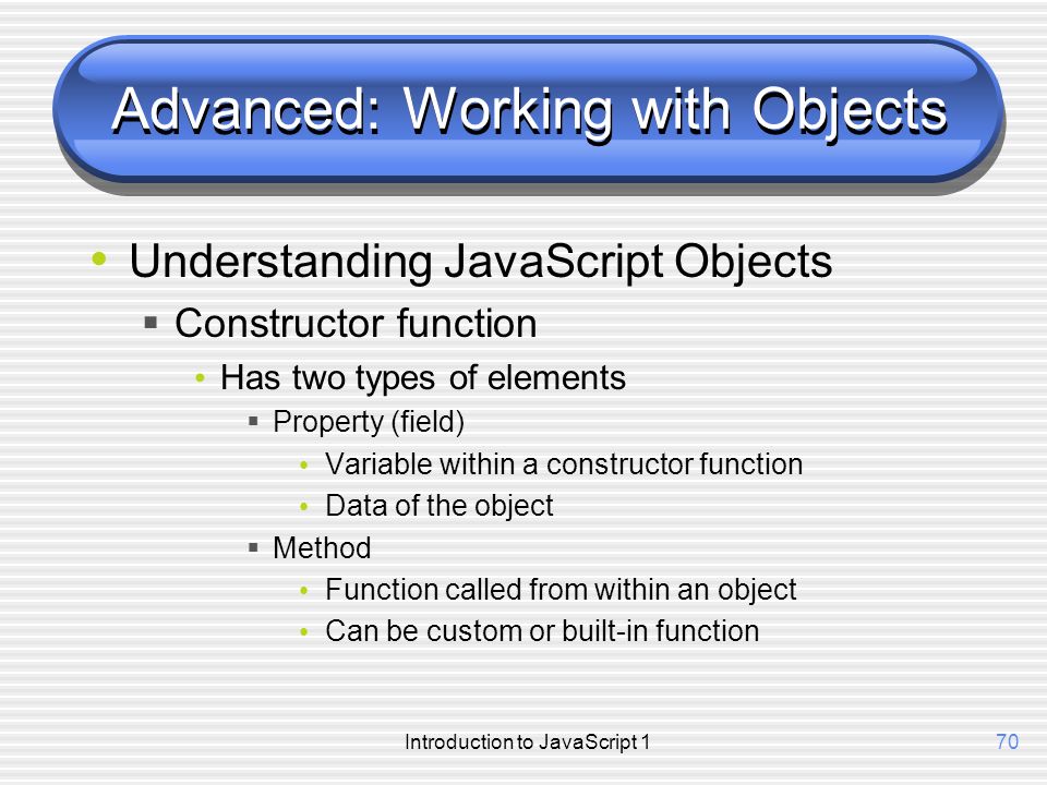Introduction to JavaScript 170 Advanced: Working with Objects Understanding JavaScript Objects  Constructor function Has two types of elements  Property (field) Variable within a constructor function Data of the object  Method Function called from within an object Can be custom or built-in function