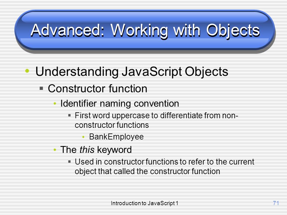 Introduction to JavaScript 171 Advanced: Working with Objects Understanding JavaScript Objects  Constructor function Identifier naming convention  First word uppercase to differentiate from non- constructor functions BankEmployee The this keyword  Used in constructor functions to refer to the current object that called the constructor function