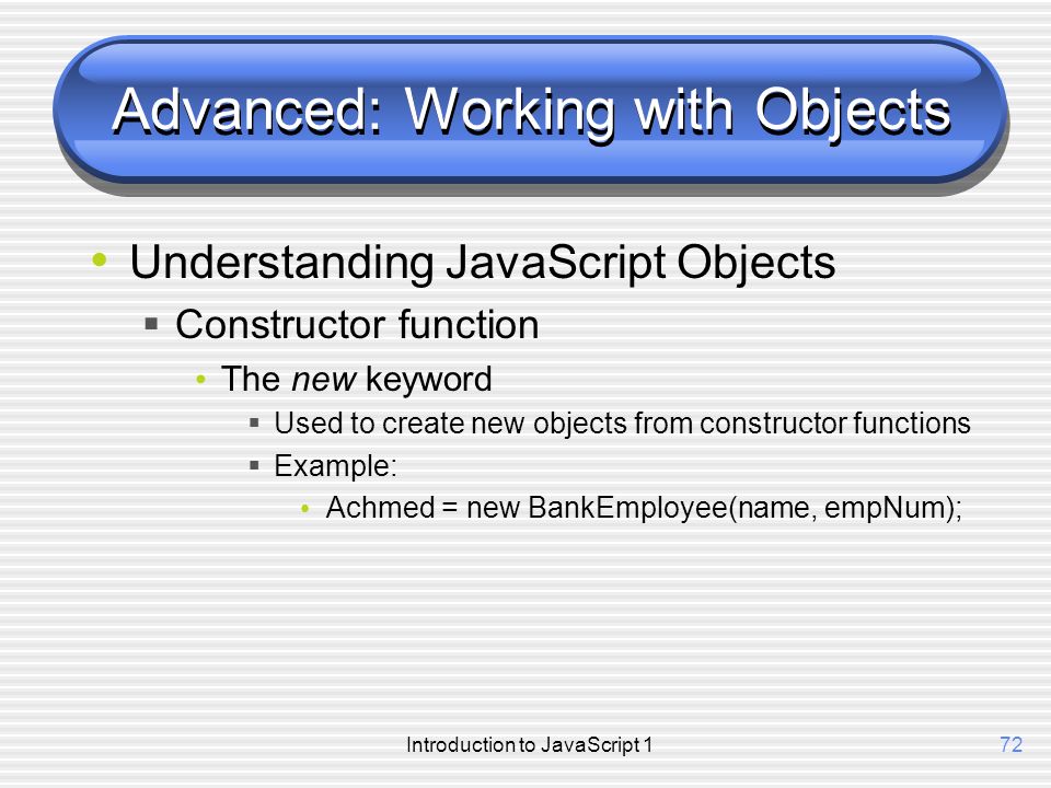 Introduction to JavaScript 172 Advanced: Working with Objects Understanding JavaScript Objects  Constructor function The new keyword  Used to create new objects from constructor functions  Example: Achmed = new BankEmployee(name, empNum);