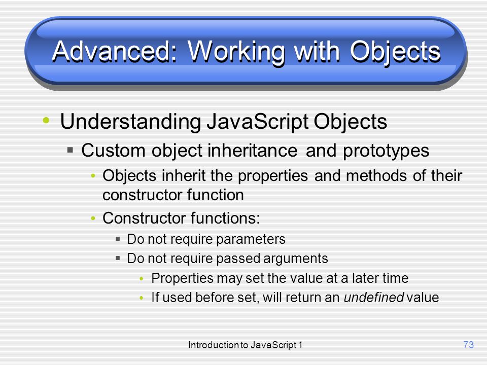 Introduction to JavaScript 173 Advanced: Working with Objects Understanding JavaScript Objects  Custom object inheritance and prototypes Objects inherit the properties and methods of their constructor function Constructor functions:  Do not require parameters  Do not require passed arguments Properties may set the value at a later time If used before set, will return an undefined value