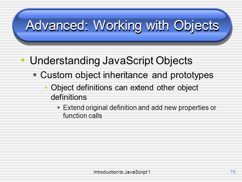 Introduction to JavaScript 175 Advanced: Working with Objects Understanding JavaScript Objects  Custom object inheritance and prototypes Object definitions can extend other object definitions  Extend original definition and add new properties or function calls