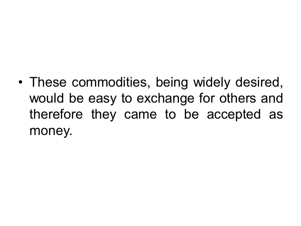 These commodities, being widely desired, would be easy to exchange for others and therefore they came to be accepted as money.