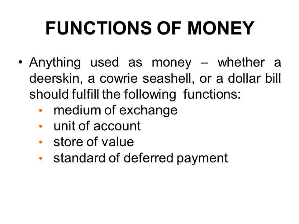 FUNCTIONS OF MONEY Anything used as money – whether a deerskin, a cowrie seashell, or a dollar bill should fulfill the following functions: medium of exchange unit of account store of value standard of deferred payment