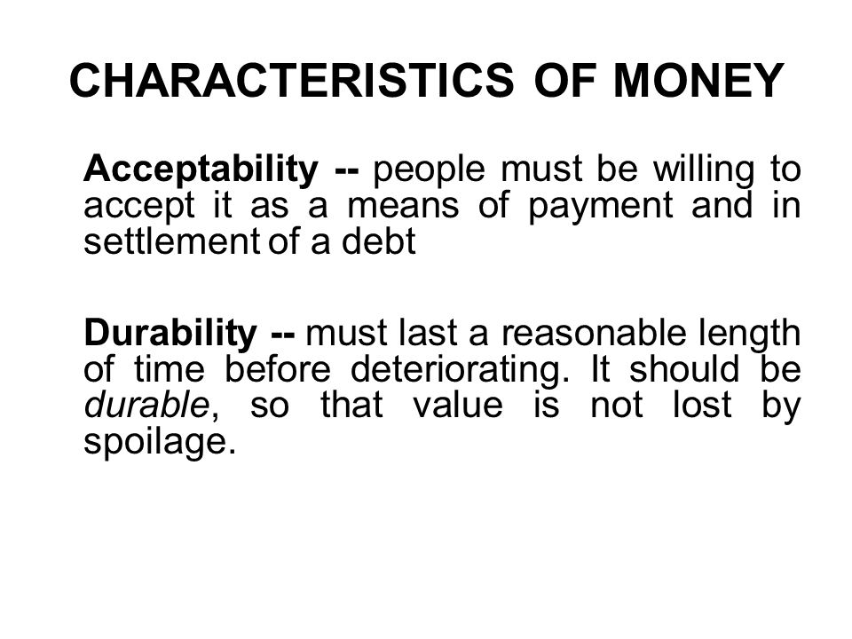 CHARACTERISTICS OF MONEY Acceptability -- people must be willing to accept it as a means of payment and in settlement of a debt Durability -- must last a reasonable length of time before deteriorating.