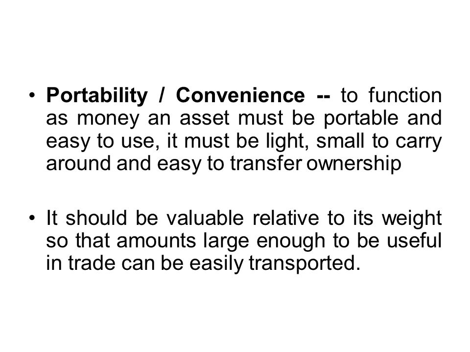 Portability / Convenience -- to function as money an asset must be portable and easy to use, it must be light, small to carry around and easy to transfer ownership It should be valuable relative to its weight so that amounts large enough to be useful in trade can be easily transported.