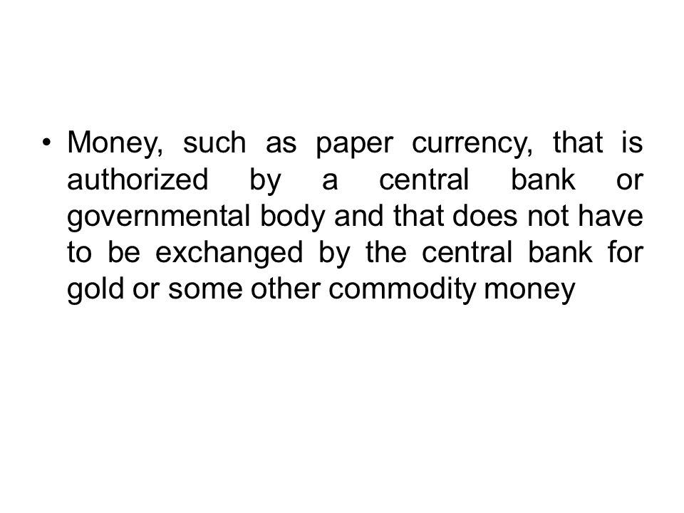 Money, such as paper currency, that is authorized by a central bank or governmental body and that does not have to be exchanged by the central bank for gold or some other commodity money