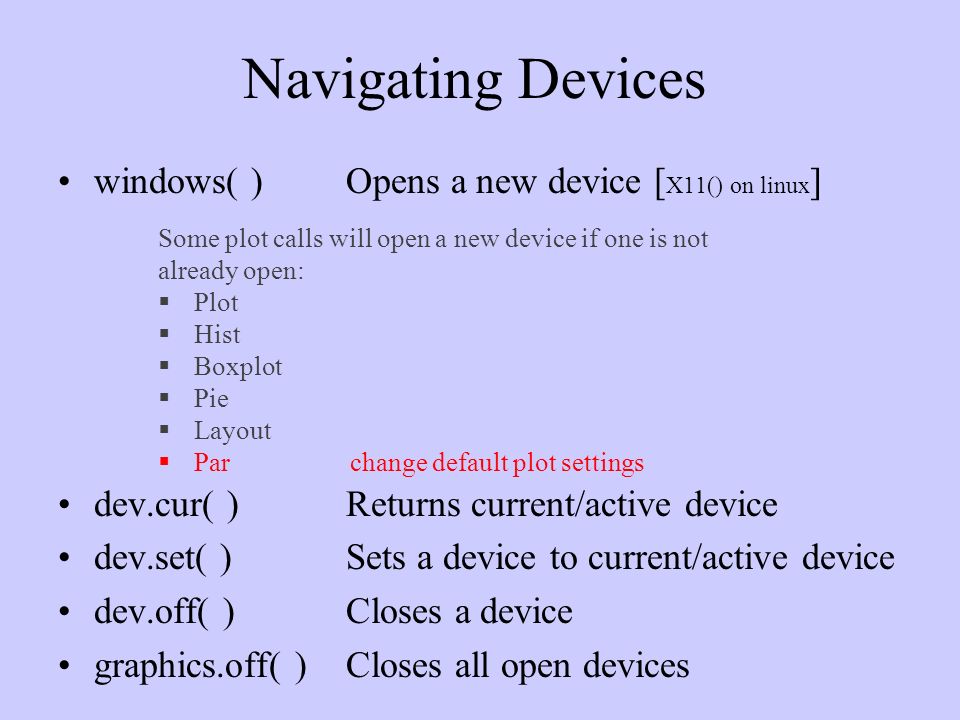 Navigating Devices windows( )Opens a new device [ X11() on linux ] dev.cur( )Returns current/active device dev.set( )Sets a device to current/active device dev.off( )Closes a device graphics.off( )Closes all open devices Some plot calls will open a new device if one is not already open:  Plot  Hist  Boxplot  Pie  Layout  Parchange default plot settings