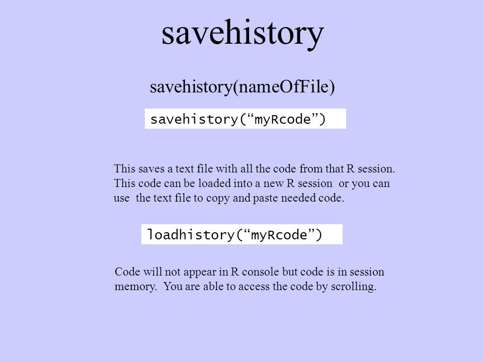 savehistory savehistory( myRcode ) savehistory(nameOfFile) This saves a text file with all the code from that R session.