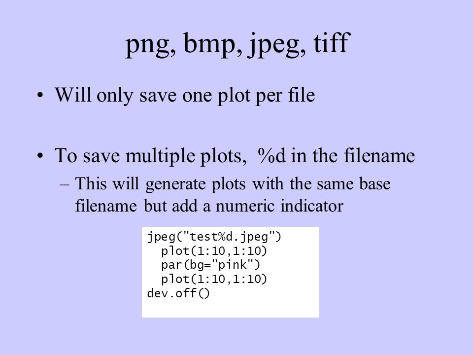 png, bmp, jpeg, tiff Will only save one plot per file To save multiple plots, %d in the filename –This will generate plots with the same base filename but add a numeric indicator jpeg( test%d.jpeg ) plot(1:10,1:10) par(bg= pink ) plot(1:10,1:10) dev.off()