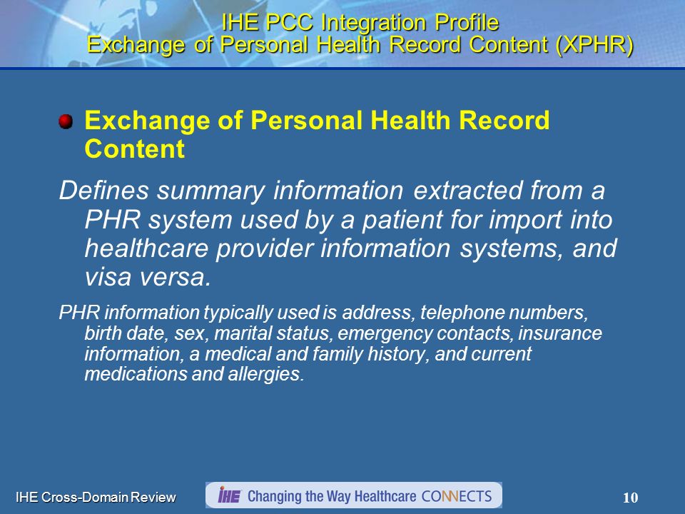 IHE Cross-Domain Review 10 IHE PCC Integration Profile Exchange of Personal Health Record Content (XPHR) Exchange of Personal Health Record Content Defines summary information extracted from a PHR system used by a patient for import into healthcare provider information systems, and visa versa.