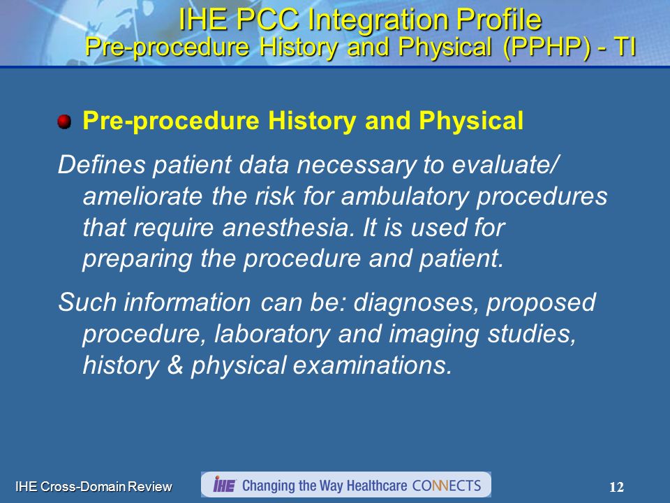 IHE Cross-Domain Review 12 IHE PCC Integration Profile Pre-procedure History and Physical (PPHP) - TI Pre-procedure History and Physical Defines patient data necessary to evaluate/ ameliorate the risk for ambulatory procedures that require anesthesia.
