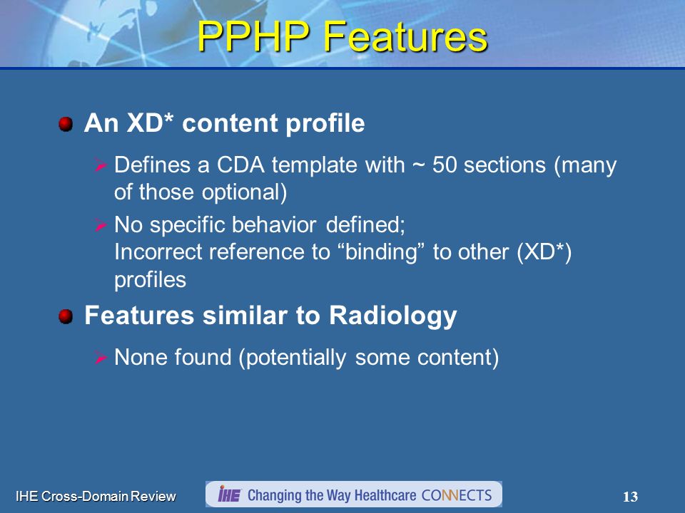 IHE Cross-Domain Review 13 PPHP Features An XD* content profile  Defines a CDA template with ~ 50 sections (many of those optional)  No specific behavior defined; Incorrect reference to binding to other (XD*) profiles Features similar to Radiology  None found (potentially some content)