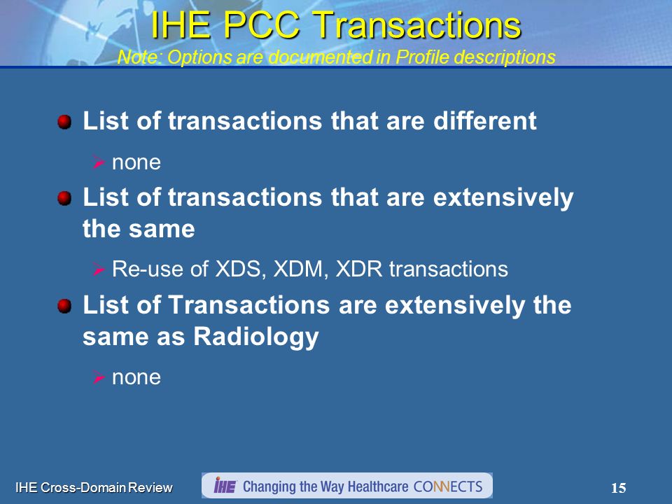 IHE Cross-Domain Review 15 IHE PCC Transactions IHE PCC Transactions Note: Options are documented in Profile descriptions List of transactions that are different  none List of transactions that are extensively the same  Re-use of XDS, XDM, XDR transactions List of Transactions are extensively the same as Radiology  none
