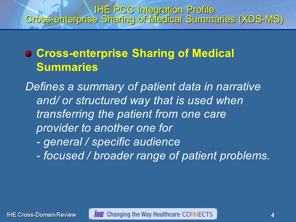 IHE Cross-Domain Review 4 IHE PCC Integration Profile Cross-enterprise Sharing of Medical Summaries (XDS-MS) Cross-enterprise Sharing of Medical Summaries Defines a summary of patient data in narrative and/ or structured way that is used when transferring the patient from one care provider to another one for - general / specific audience - focused / broader range of patient problems.