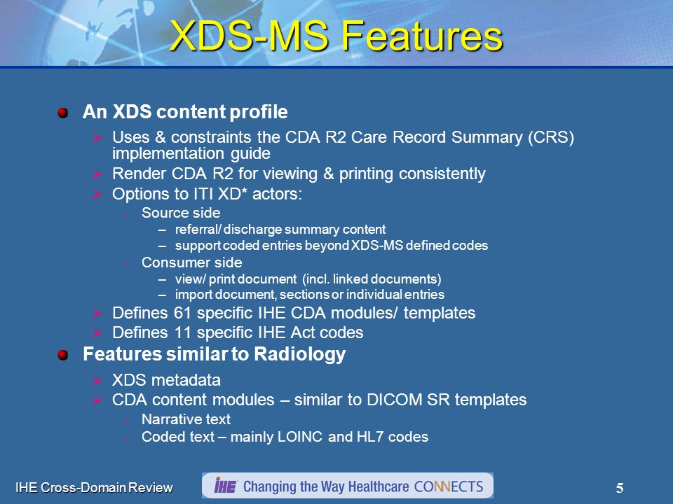 IHE Cross-Domain Review 5 XDS-MS Features An XDS content profile  Uses & constraints the CDA R2 Care Record Summary (CRS) implementation guide  Render CDA R2 for viewing & printing consistently  Options to ITI XD* actors: Source side –referral/ discharge summary content –support coded entries beyond XDS-MS defined codes Consumer side –view/ print document (incl.