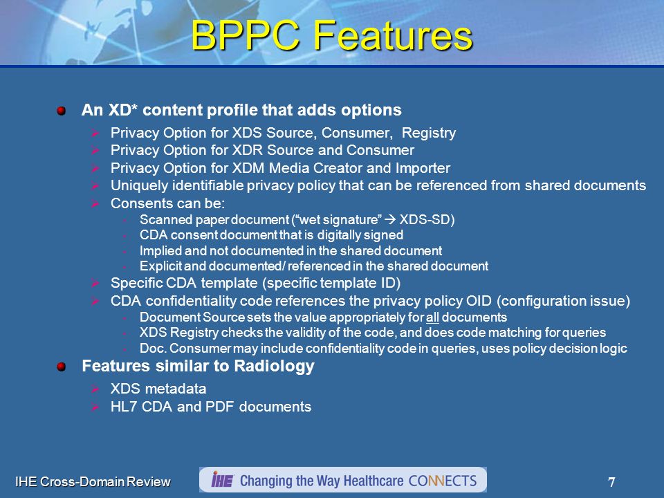 IHE Cross-Domain Review 7 BPPC Features An XD* content profile that adds options  Privacy Option for XDS Source, Consumer, Registry  Privacy Option for XDR Source and Consumer  Privacy Option for XDM Media Creator and Importer  Uniquely identifiable privacy policy that can be referenced from shared documents  Consents can be: Scanned paper document ( wet signature  XDS-SD) CDA consent document that is digitally signed Implied and not documented in the shared document Explicit and documented/ referenced in the shared document  Specific CDA template (specific template ID)  CDA confidentiality code references the privacy policy OID (configuration issue) Document Source sets the value appropriately for all documents XDS Registry checks the validity of the code, and does code matching for queries Doc.