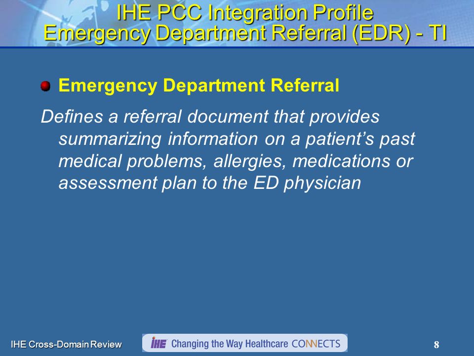 IHE Cross-Domain Review 8 IHE PCC Integration Profile Emergency Department Referral (EDR) - TI Emergency Department Referral Defines a referral document that provides summarizing information on a patient’s past medical problems, allergies, medications or assessment plan to the ED physician