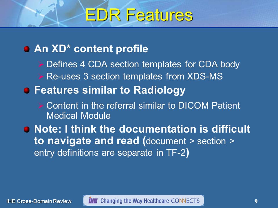 IHE Cross-Domain Review 9 EDR Features An XD* content profile  Defines 4 CDA section templates for CDA body  Re-uses 3 section templates from XDS-MS Features similar to Radiology  Content in the referral similar to DICOM Patient Medical Module Note: I think the documentation is difficult to navigate and read ( document > section > entry definitions are separate in TF-2 )