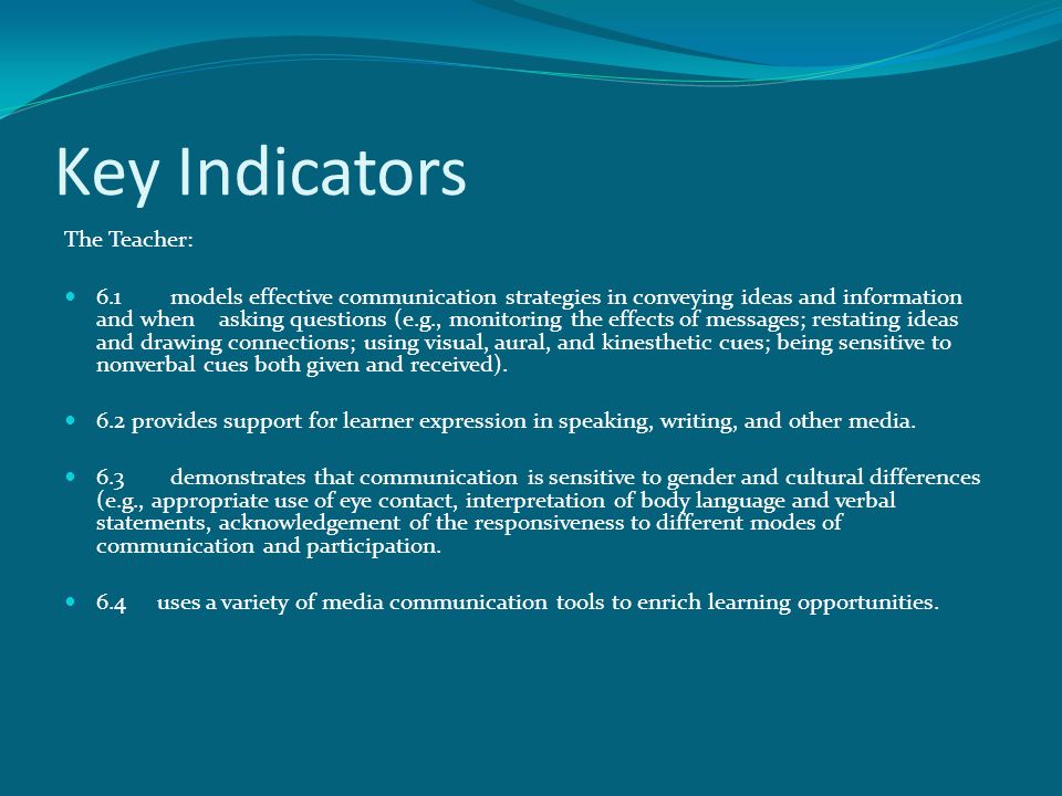 Key Indicators The Teacher: 6.1models effective communication strategies in conveying ideas and information and when asking questions (e.g., monitoring the effects of messages; restating ideas and drawing connections; using visual, aural, and kinesthetic cues; being sensitive to nonverbal cues both given and received).