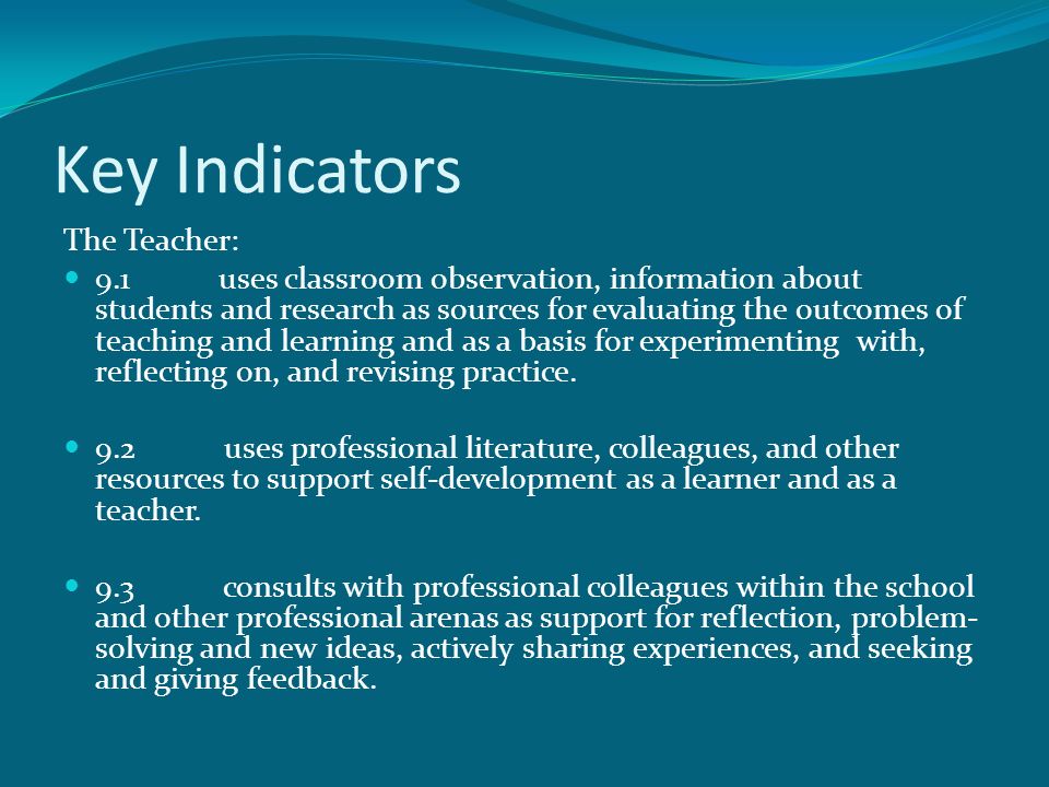 Key Indicators The Teacher: 9.1 uses classroom observation, information about students and research as sources for evaluating the outcomes of teaching and learning and as a basis for experimenting with, reflecting on, and revising practice.