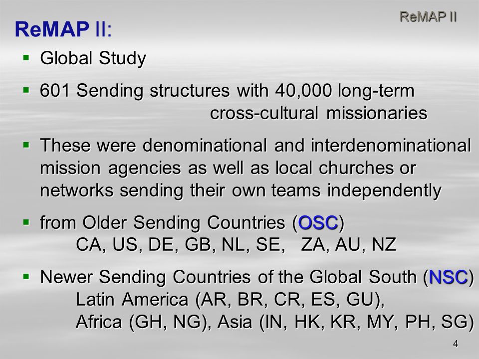 4 ReMAP II ReMAP II  Global Study  601 Sending structures with 40,000 long-term cross-cultural missionaries  These were denominational and interdenominational mission agencies as well as local churches or networks sending their own teams independently  from Older Sending Countries (OSC) CA, US, DE, GB, NL, SE, ZA, AU, NZ  Newer Sending Countries of the Global South (NSC) Latin America (AR, BR, CR, ES, GU), Africa (GH, NG), Asia (IN, HK, KR, MY, PH, SG) ReMAP II: