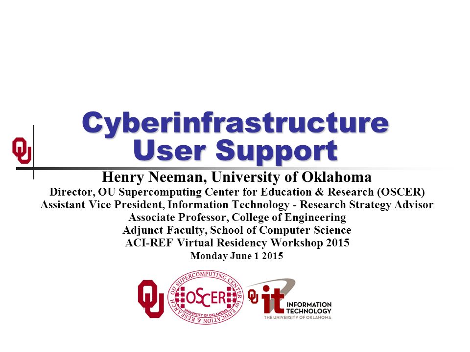 Cyberinfrastructure User Support Henry Neeman, University of Oklahoma Director, OU Supercomputing Center for Education & Research (OSCER) Assistant Vice President, Information Technology - Research Strategy Advisor Associate Professor, College of Engineering Adjunct Faculty, School of Computer Science ACI-REF Virtual Residency Workshop 2015 Monday June