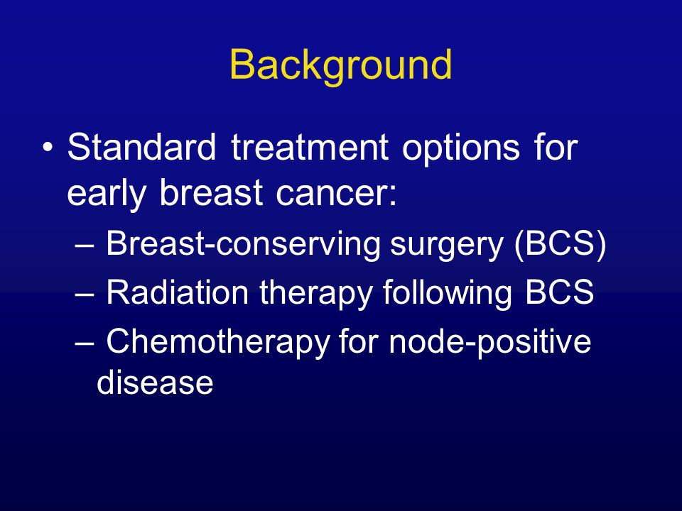 Background Standard treatment options for early breast cancer: – Breast-conserving surgery (BCS) – Radiation therapy following BCS – Chemotherapy for node-positive disease