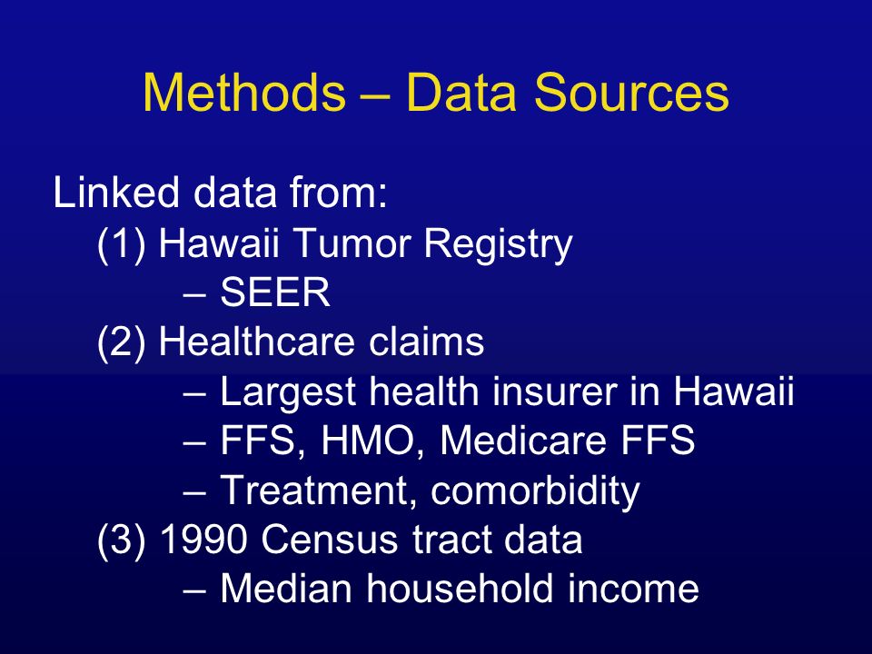 Methods – Data Sources Linked data from: (1) Hawaii Tumor Registry –SEER (2) Healthcare claims –Largest health insurer in Hawaii –FFS, HMO, Medicare FFS –Treatment, comorbidity (3) 1990 Census tract data –Median household income