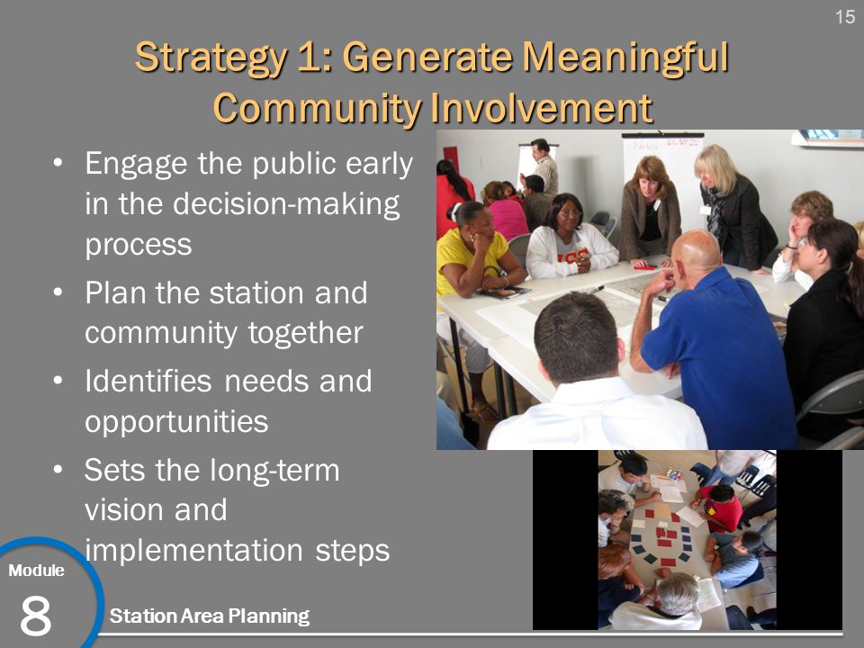 15 Module 8 Station Area Planning Strategy 1: Generate Meaningful Community Involvement Engage the public early in the decision-making process Plan the station and community together Identifies needs and opportunities Sets the long-term vision and implementation steps