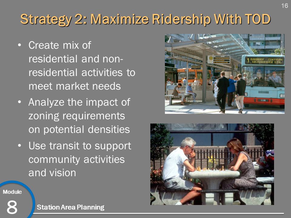 16 Module 8 Station Area Planning Strategy 2: Maximize Ridership With TOD Create mix of residential and non- residential activities to meet market needs Analyze the impact of zoning requirements on potential densities Use transit to support community activities and vision