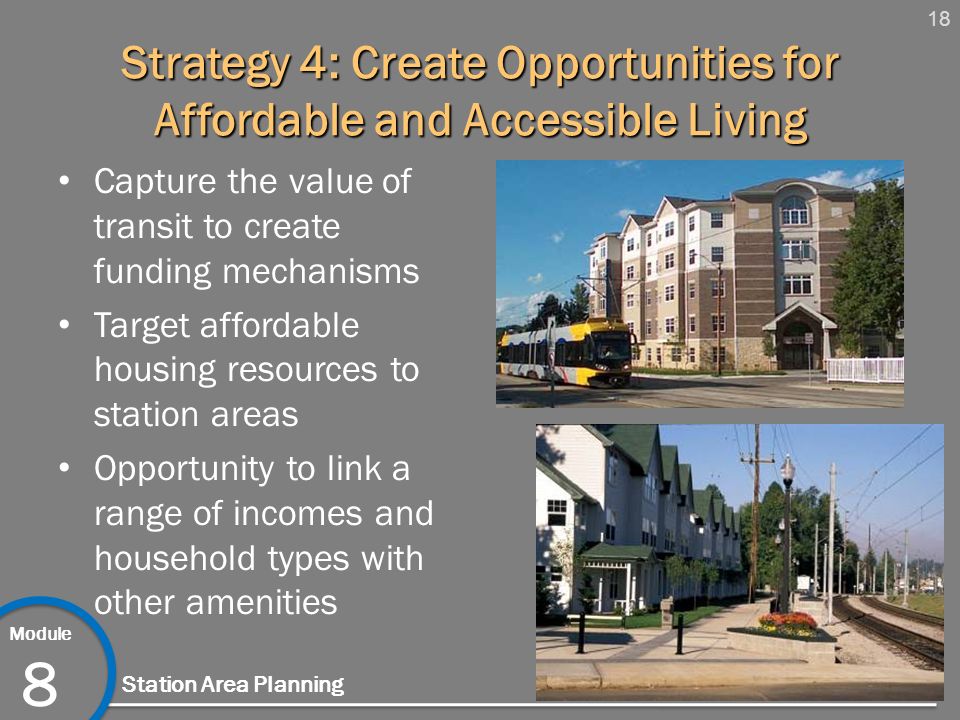 18 Module 8 Station Area Planning Strategy 4: Create Opportunities for Affordable and Accessible Living Capture the value of transit to create funding mechanisms Target affordable housing resources to station areas Opportunity to link a range of incomes and household types with other amenities