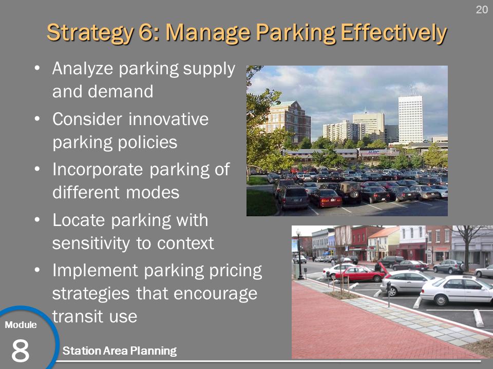 20 Module 8 Station Area Planning Strategy 6: Manage Parking Effectively Analyze parking supply and demand Consider innovative parking policies Incorporate parking of different modes Locate parking with sensitivity to context Implement parking pricing strategies that encourage transit use