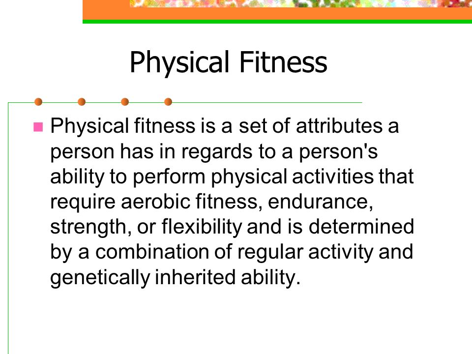 Physical Fitness Physical fitness is a set of attributes a person has in regards to a person s ability to perform physical activities that require aerobic fitness, endurance, strength, or flexibility and is determined by a combination of regular activity and genetically inherited ability.