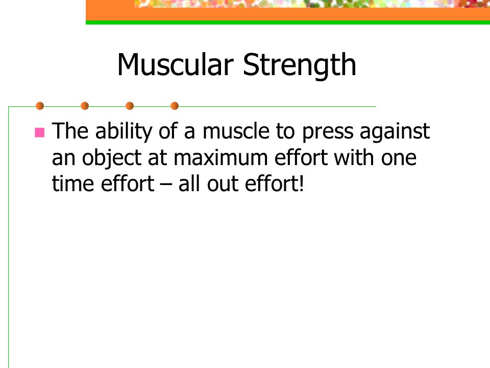 Muscular Strength The ability of a muscle to press against an object at maximum effort with one time effort – all out effort!
