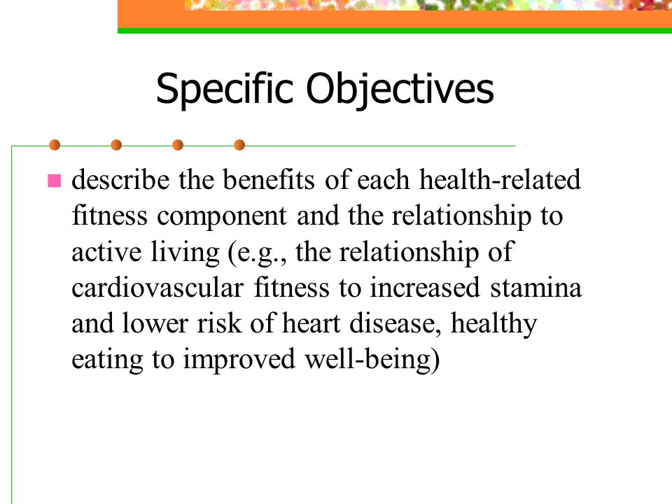 Specific Objectives describe the benefits of each health-related fitness component and the relationship to active living (e.g., the relationship of cardiovascular fitness to increased stamina and lower risk of heart disease, healthy eating to improved well-being)