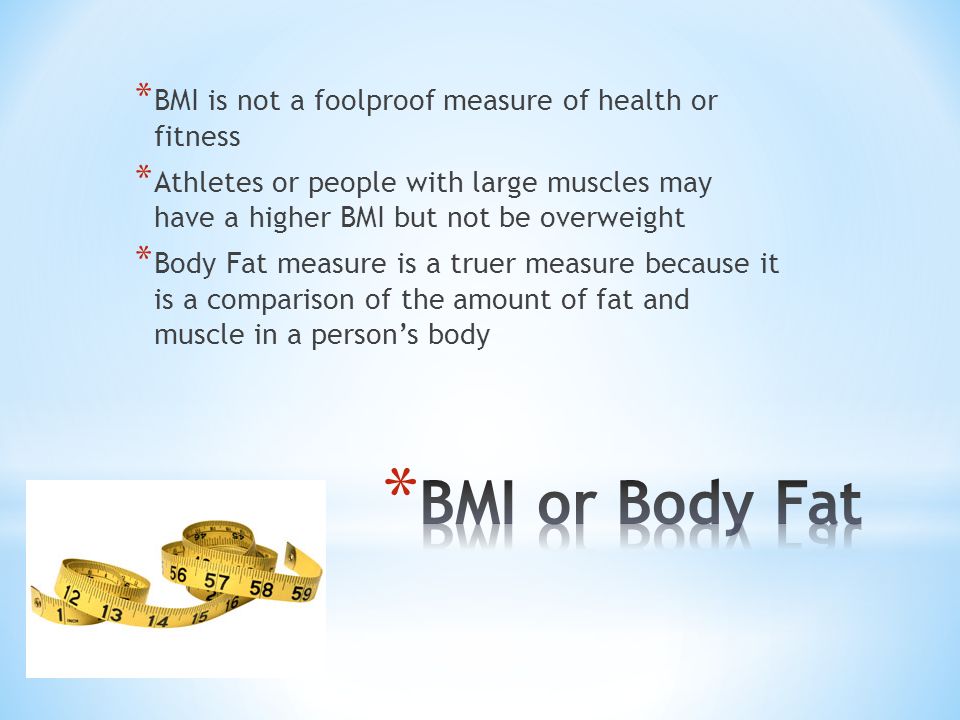 * BMI is not a foolproof measure of health or fitness * Athletes or people with large muscles may have a higher BMI but not be overweight * Body Fat measure is a truer measure because it is a comparison of the amount of fat and muscle in a person’s body