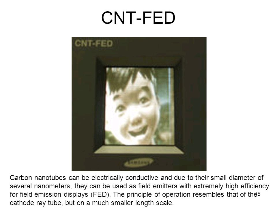 CNT-FED Carbon nanotubes can be electrically conductive and due to their small diameter of several nanometers, they can be used as field emitters with extremely high efficiency for field emission displays (FED).