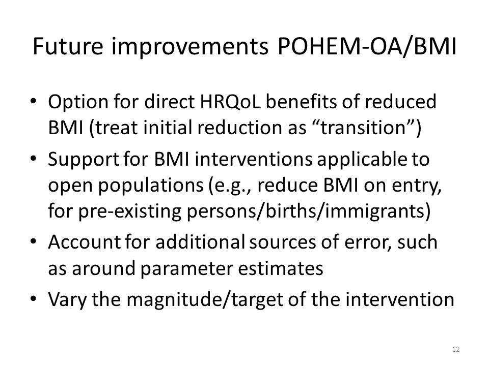 Future improvements POHEM-OA/BMI Option for direct HRQoL benefits of reduced BMI (treat initial reduction as transition ) Support for BMI interventions applicable to open populations (e.g., reduce BMI on entry, for pre-existing persons/births/immigrants) Account for additional sources of error, such as around parameter estimates Vary the magnitude/target of the intervention 12