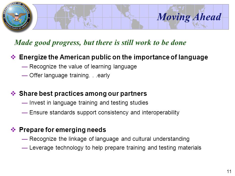11 Moving Ahead  Energize the American public on the importance of language —Recognize the value of learning language —Offer language training...early  Share best practices among our partners —Invest in language training and testing studies —Ensure standards support consistency and interoperability  Prepare for emerging needs —Recognize the linkage of language and cultural understanding —Leverage technology to help prepare training and testing materials Made good progress, but there is still work to be done