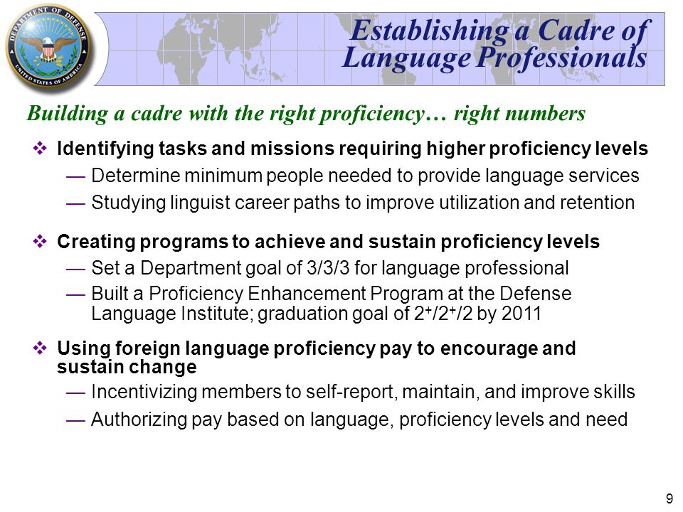 9 Establishing a Cadre of Language Professionals  Identifying tasks and missions requiring higher proficiency levels —Determine minimum people needed to provide language services —Studying linguist career paths to improve utilization and retention  Creating programs to achieve and sustain proficiency levels —Set a Department goal of 3/3/3 for language professional —Built a Proficiency Enhancement Program at the Defense Language Institute; graduation goal of 2 + /2 + /2 by 2011  Using foreign language proficiency pay to encourage and sustain change —Incentivizing members to self-report, maintain, and improve skills —Authorizing pay based on language, proficiency levels and need Building a cadre with the right proficiency… right numbers