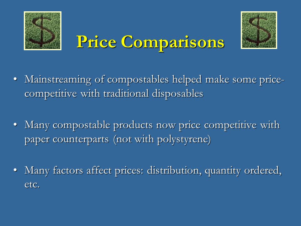 Price Comparisons Mainstreaming of compostables helped make some price- competitive with traditional disposablesMainstreaming of compostables helped make some price- competitive with traditional disposables Many compostable products now price competitive with paper counterparts (not with polystyrene)Many compostable products now price competitive with paper counterparts (not with polystyrene) Many factors affect prices: distribution, quantity ordered, etc.Many factors affect prices: distribution, quantity ordered, etc.