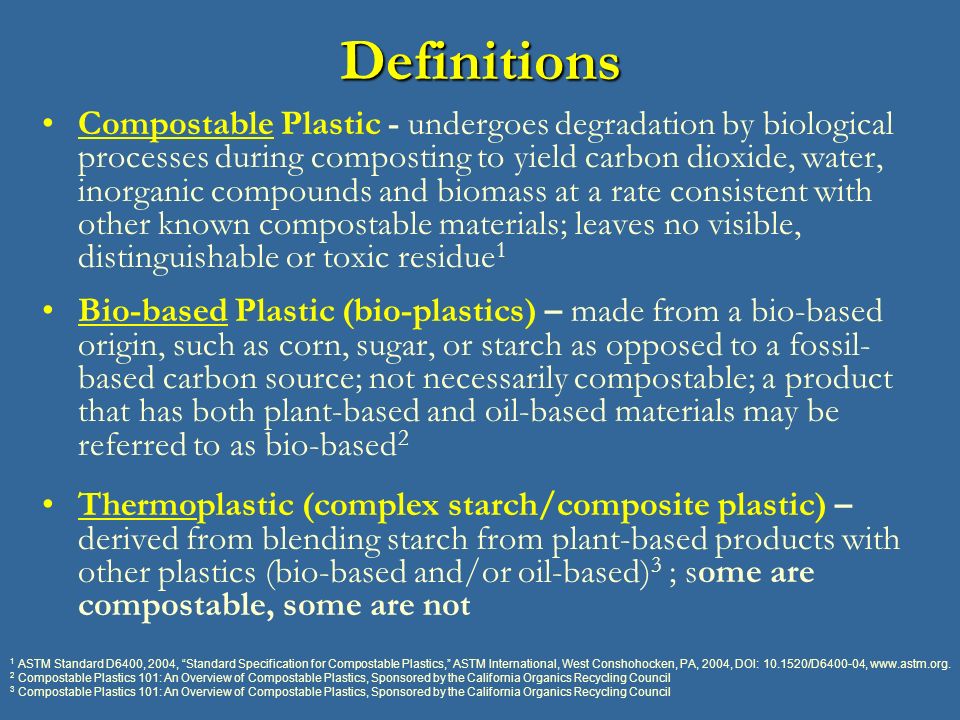 Definitions Compostable Plastic - undergoes degradation by biological processes during composting to yield carbon dioxide, water, inorganic compounds and biomass at a rate consistent with other known compostable materials; leaves no visible, distinguishable or toxic residue 1 Bio-based Plastic (bio-plastics) – made from a bio-based origin, such as corn, sugar, or starch as opposed to a fossil- based carbon source; not necessarily compostable; a product that has both plant-based and oil-based materials may be referred to as bio-based 2 Thermoplastic (complex starch/composite plastic) – derived from blending starch from plant-based products with other plastics (bio-based and/or oil-based) 3 ; some are compostable, some are not 1 ASTM Standard D6400, 2004, Standard Specification for Compostable Plastics, ASTM International, West Conshohocken, PA, 2004, DOI: /D ,