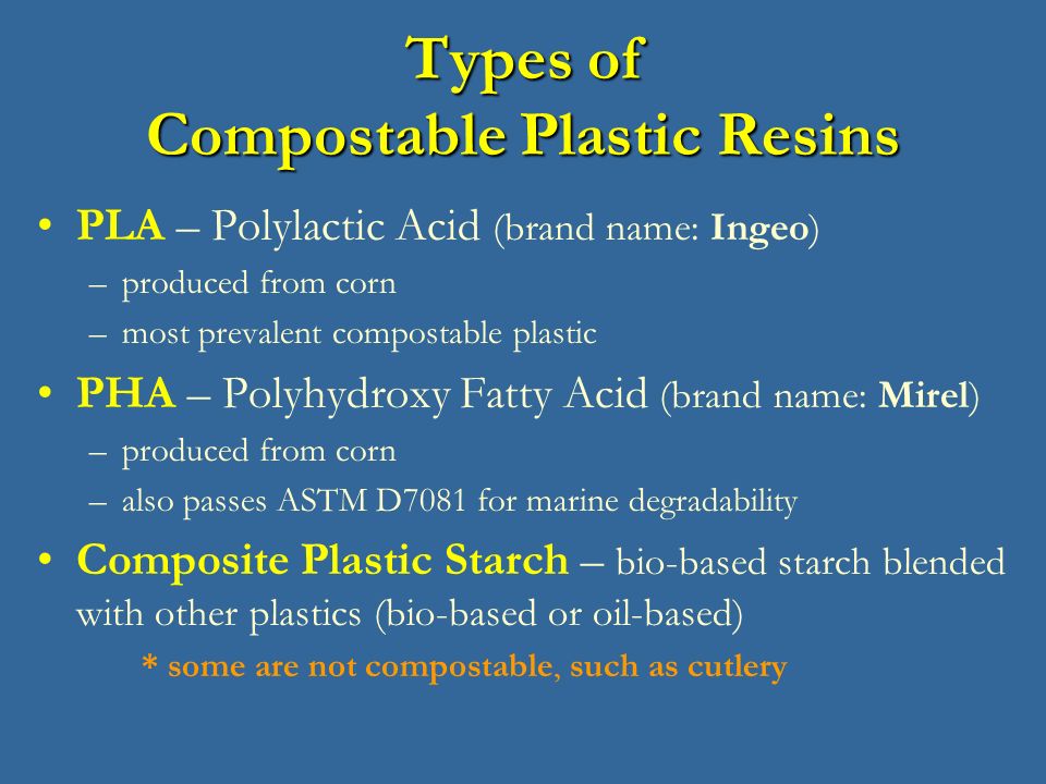 Types of Compostable Plastic Resins PLA – Polylactic Acid (brand name: Ingeo) –produced from corn –most prevalent compostable plastic PHA – Polyhydroxy Fatty Acid (brand name: Mirel) –produced from corn –also passes ASTM D7081 for marine degradability Composite Plastic Starch – bio-based starch blended with other plastics (bio-based or oil-based) * some are not compostable, such as cutlery