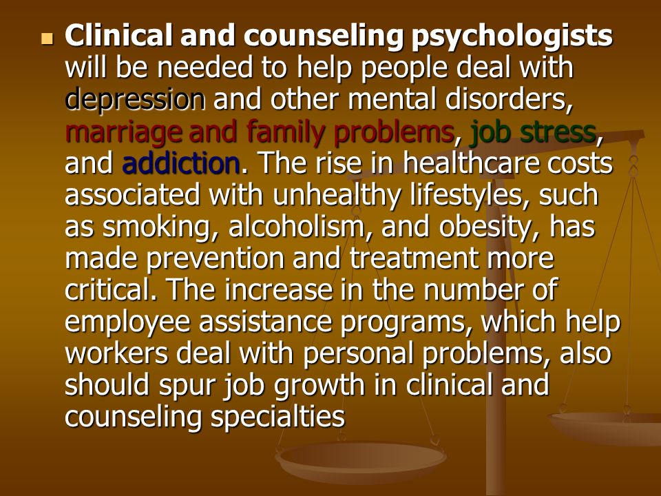 Clinical and counseling psychologists will be needed to help people deal with depression and other mental disorders, marriage and family problems, job stress, and addiction.