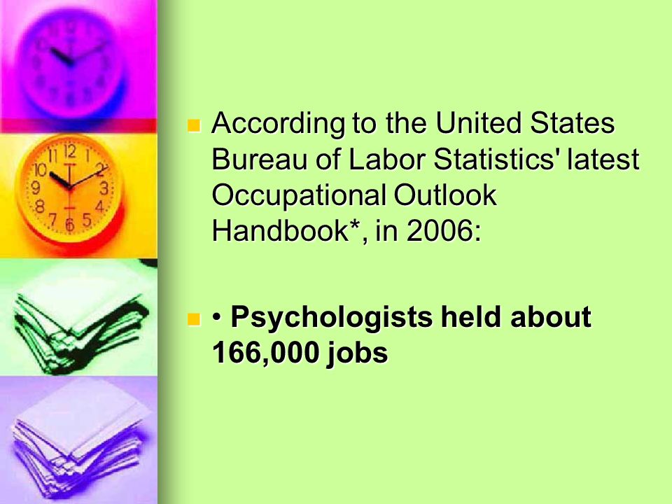 According to the United States Bureau of Labor Statistics latest Occupational Outlook Handbook*, in 2006: According to the United States Bureau of Labor Statistics latest Occupational Outlook Handbook*, in 2006: Psychologists held about 166,000 jobs Psychologists held about 166,000 jobs