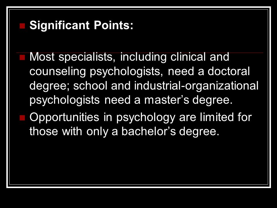 Significant Points: Most specialists, including clinical and counseling psychologists, need a doctoral degree; school and industrial-organizational psychologists need a master’s degree.