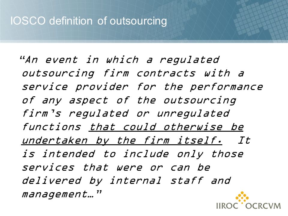 IOSCO definition of outsourcing An event in which a regulated outsourcing firm contracts with a service provider for the performance of any aspect of the outsourcing firm’s regulated or unregulated functions that could otherwise be undertaken by the firm itself.