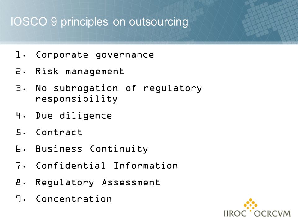 IOSCO 9 principles on outsourcing 1.Corporate governance 2.Risk management 3.No subrogation of regulatory responsibility 4.Due diligence 5.Contract 6.Business Continuity 7.Confidential Information 8.Regulatory Assessment 9.Concentration
