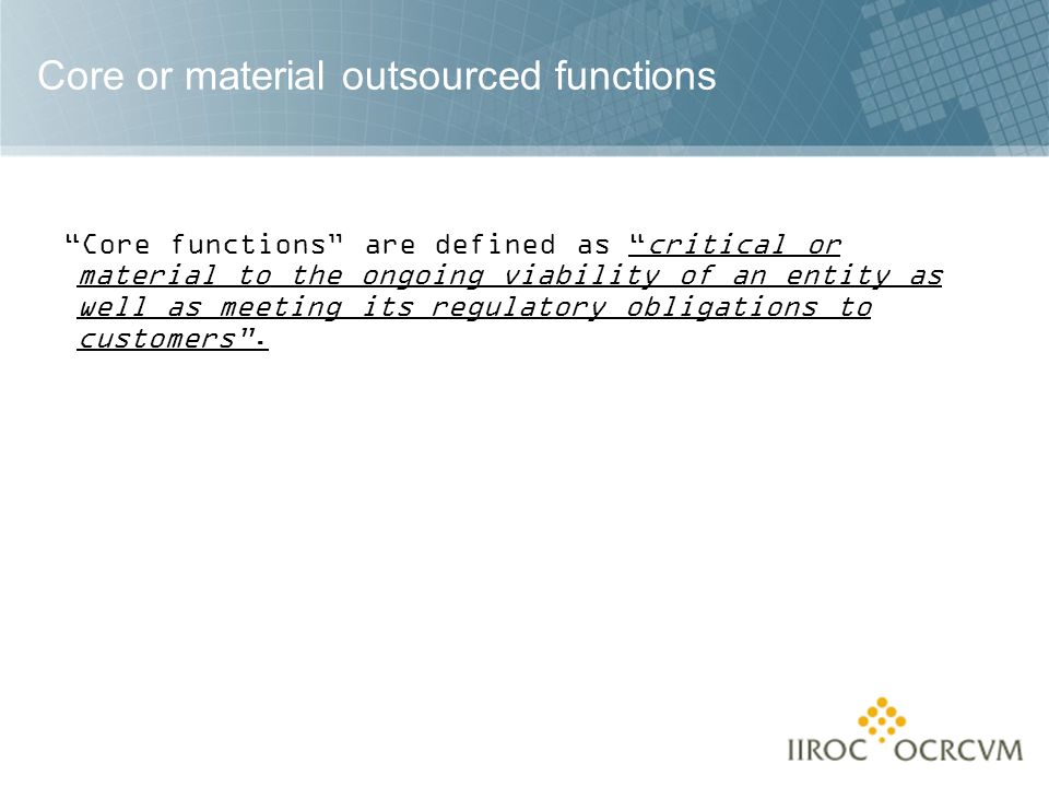 Core or material outsourced functions Core functions are defined as critical or material to the ongoing viability of an entity as well as meeting its regulatory obligations to customers .