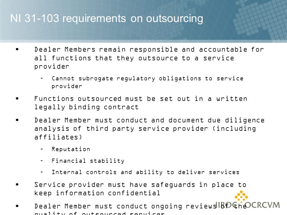 NI requirements on outsourcing Dealer Members remain responsible and accountable for all functions that they outsource to a service provider –Cannot subrogate regulatory obligations to service provider Functions outsourced must be set out in a written legally binding contract Dealer Member must conduct and document due diligence analysis of third party service provider (including affiliates) –Reputation –Financial stability –Internal controls and ability to deliver services Service provider must have safeguards in place to keep information confidential Dealer Member must conduct ongoing reviews of the quality of outsourced services